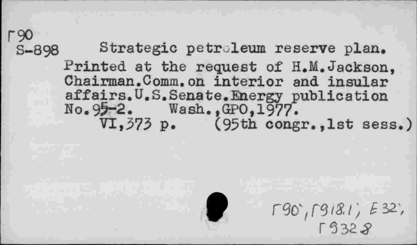 ﻿P90
S-898 Strategic petroleum reserve plan. Printed at the request of H.M.Jackson, Chairman.Comm.on interior and insular affairs.U.S.Senate.Energy publication No.95-2. Wash.,GPO,1977.
VI,.573 p. (95th congr.,lst sess.)
£32', r532^